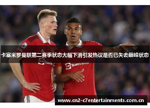 卡塞米罗曼联第二赛季状态大幅下滑引发热议是否已失去巅峰状态